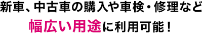 新車、中古車の購入や車検・修理など幅広い用途に利用可能！