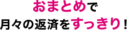 おまとめで月々の返済をすっきり！