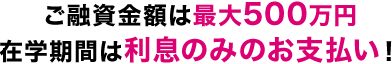 ご融資金額は最大500万円在学期間は利息のみのお支払い！