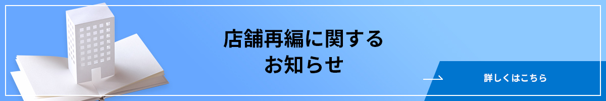 店舗再編に関するお知らせ 詳しくはこちら