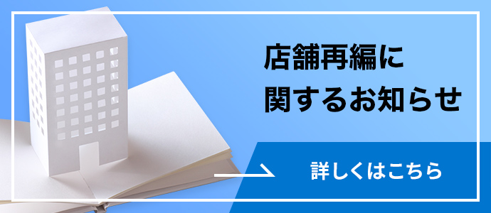 店舗再編に関するお知らせ 詳しくはこちら